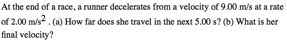 At the end of a race, a runner decelerates from a velocity of 9.00 m/s at a rate
of 2.00 m/s². (a) How far does she travel in the next 5.00 s? (b) What is her
final velocity?