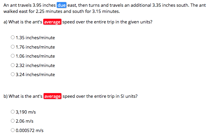 An ant travels 3.95 inches due east, then turns and travels an additional 3.35 inches south. The ant
walked east for 2.25 minutes and south for 3.15 minutes.
a) What is the ant's average speed over the entire trip in the given units?
O 1.35 inches/minute
O 1.76 inches/minute
O1.06 inches/minute
O 2.32 inches/minute
O 3.24 inches/minute
b) What is the ant's average speed over the entire trip in Sl units?
3,190 m/s
2.06 m/s
O 0.000572 m/s
