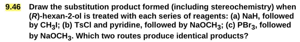 9.46
Draw the substitution product formed (including stereochemistry) when
(R)-hexan-2-ol is treated with each series of reagents: (a) NaH, followed
by CH3l; (b) TsCI and pyridine, followed by NaOCH3; (c) PBг3, followed
by NaOCH3. Which two routes produce identical products?