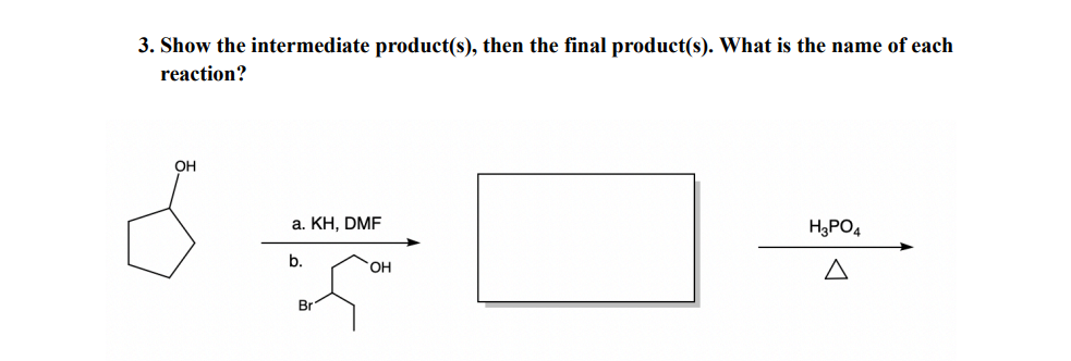 3. Show the intermediate product(s), then the final product(s). What is the name of each
reaction?
OH
a. KH, DMF
b.
Br
OH
H3PO4
Δ