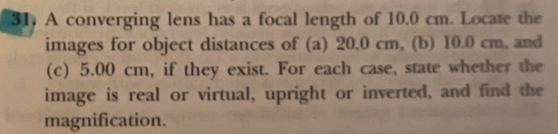 A converging lens has a focal length of 10.0 cm. Locate the
images for object distances of (a) 20.0 cm, (b) 10.0 cm, and
(c) 5.00 cm, if they exist. For each case, state whether the
image is real or virtual, upright or inverted, and find the
magnification.