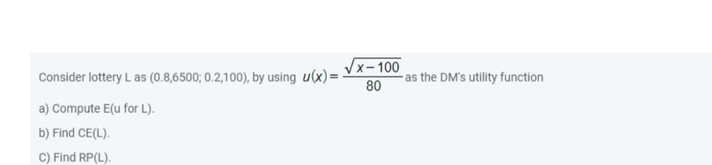 x-100
Consider lottery L as (0.8,6500; 0.2,100), by using u(x)=-
as the DM's utility function
80
a) Compute E(u for L).
b) Find CE(L).
C) Find RP(L).
