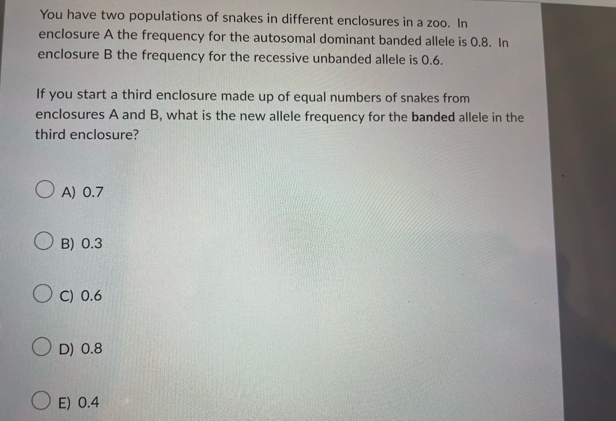 You have two populations of snakes in different enclosures in a zoo. In
enclosure A the frequency for the autosomal dominant banded allele is 0.8. In
enclosure B the frequency for the recessive unbanded allele is O.6.
If
you start a third enclosure made up of equal numbers of snakes from
enclosures A and B, what is the new allele frequency for the banded allele in the
third enclosure?
O A) 0.7
B) 0.3
O C) 0.6
O D) 0.8
E) 0.4
