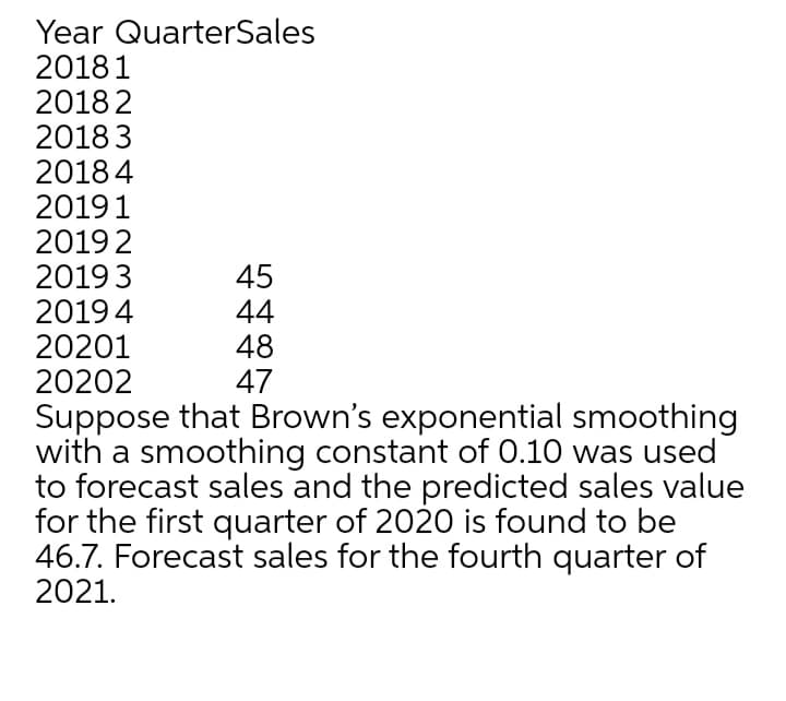 Year QuarterSales
20181
2018 2
2018 3
2018 4
20191
20192
20193
20194
20201
20202
45
44
48
47
Suppose that Brown's exponential smoothing
with a smoothing constant of 0.10 was used
to forecast sales and the predicted sales value
for the first quarter of 2020 is found to be
46.7. Forecast sales for the fourth quarter of
2021.
