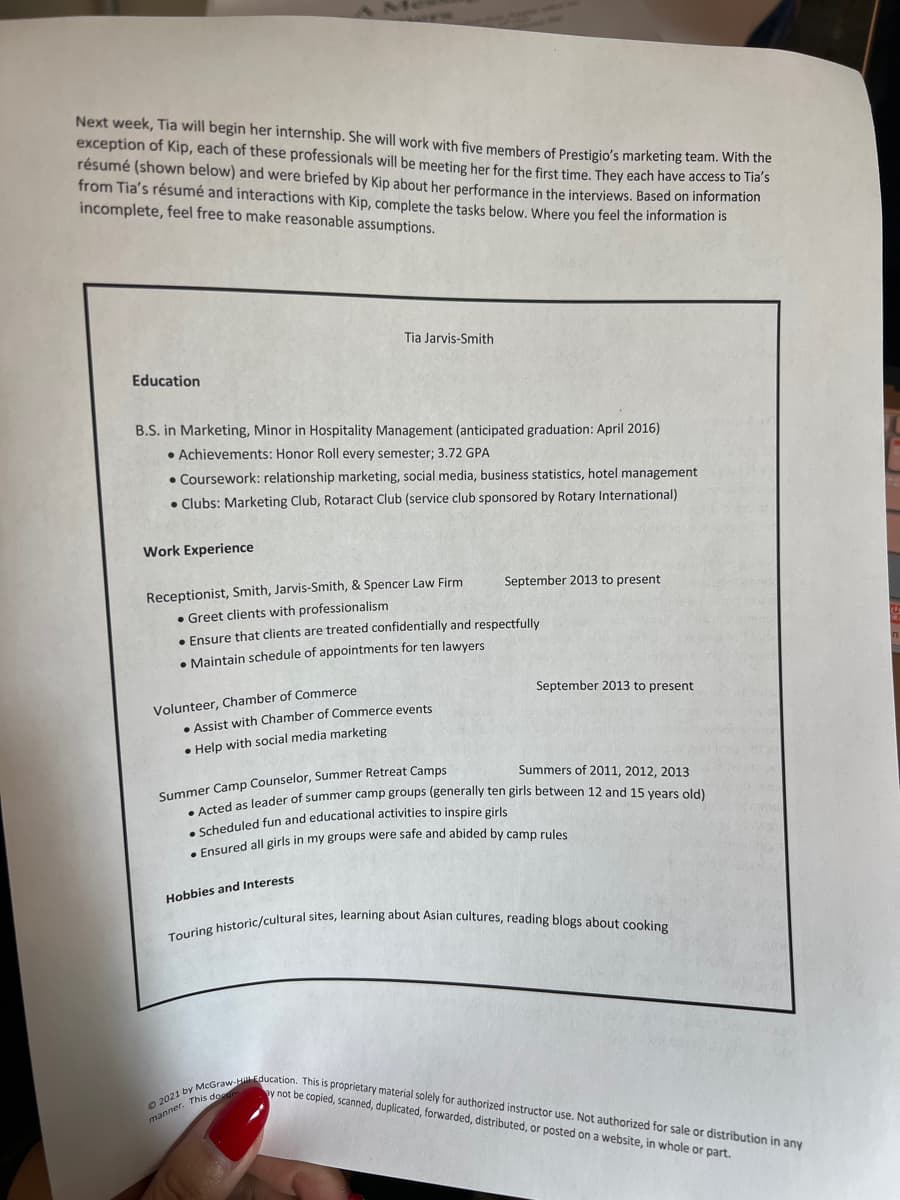 Next week, Tia will begin her internship. She will work with five members of Prestigio's marketing team. With the
exception of Kip, each of these professionals will be meeting her for the first time. They each have access to Tia's
résumé (shown below) and were briefed by Kip about her performance in the interviews. Based on information
from Tia's résumé and interactions with Kip, complete the tasks below. Where you feel the information is
incomplete, feel free to make reasonable assumptions.
Education
B.S. in Marketing, Minor in Hospitality Management (anticipated graduation: April 2016)
• Achievements: Honor Roll every semester; 3.72 GPA
• Coursework: relationship marketing, social media, business statistics, hotel management
Clubs: Marketing Club, Rotaract Club (service club sponsored by Rotary International)
Work Experience
Tia Jarvis-Smith
Volunteer, Chamber of Commerce
Receptionist, Smith, Jarvis-Smith, & Spencer Law Firm
• Greet clients with professionalism
• Ensure that clients are treated confidentially and respectfully
• Maintain schedule of appointments for ten lawyers
• Assist with Chamber of Commerce events
• Help with social media marketing
September 2013 to present
Hobbies and Interests
September 2013 to present
Summers of 2011, 2012, 2013
Summer Camp Counselor, Summer Retreat Camps
• Acted as leader of summer camp groups (generally ten girls between 12 and 15 years old)
Scheduled fun and educational activities to inspire girls
• Ensured all girls in my groups were safe and abided by camp rules
Touring historic/cultural sites, learning about Asian cultures, reading blogs about cooking
2021 by McGraw-Hill Education. This is proprietary material solely for authorized instructor use. Not authorized for sale or distribution in any
ay not be copied, scanned, duplicated, forwarded, distributed, or posted on a website, in whole or part.
manner. This dom
↓