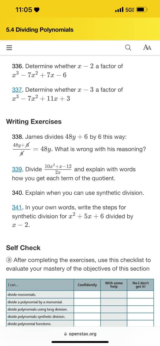 11:05
5.4 Dividing Polynomials
=
336. Determine whether - 2 a factor of
x³7x² +7x - 6
337. Determine whether - 3 a factor of
x³7x² + 11x +3
Writing Exercises
338. James divides 48y + 6 by 6 this way:
48y+6
8
.5Gº
I can...
48y. What is wrong with his reasoning?
339. Divide
10x²+x-12
2x
how you get each term of the quotient.
340. Explain when you can use synthetic division.
341. In your own words, write the steps for
synthetic division for x² + 5x + 6 divided by
x - 2.
divide monomials.
divide a polynomial by a monomial.
divide polynomials using long division.
divide polynomials synthetic division.
divide polynomial functions.
and explain with words
Self Check
@ After completing the exercises, use this checklist to
evaluate your mastery of the objectives of this section
Confidently
AA
openstax.org
With some
help
No-I don't
get it!