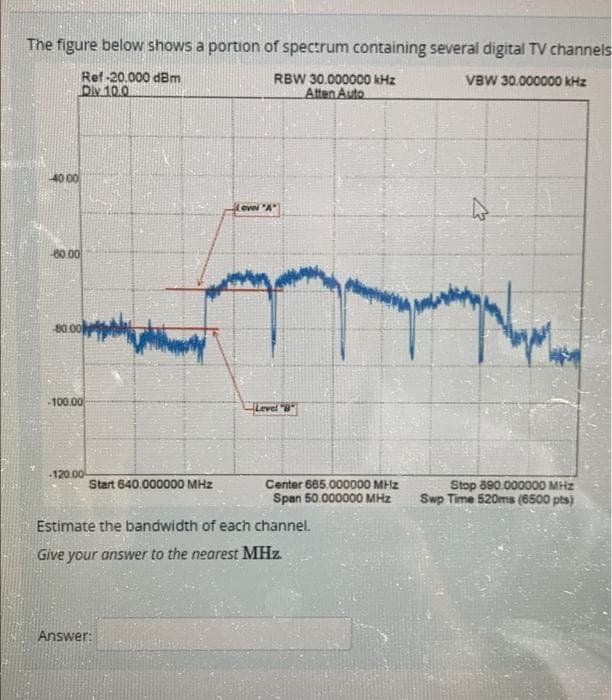 The figure below shows a portion of spectrum containing several digital TV channels
Ref-20.000 dBm
Div 10.0
RBW 30.000000 kHz
Atten Auto
VBW 30.000000 kHz
40 00
-60.00
80.00
-100.00
evei "A"
Level "8"
-120.00
Start 640.000000 MHz
Center 665.000000 MHz
Span 50.000000 MHz
Estimate the bandwidth of each channel.
Give your answer to the nearest MHz.
Answer:
Stop 690.000000 MHz
Swp Time 520ms (6500 pts)