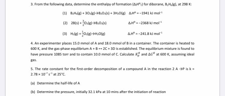 3. From the following data, determine the enthalpy of formation (AH°,) for diborane, B,H;(g), at 298 K:
(1) B;He(g) + 30:(g)→B2O:(s) + 3H;O(g) AH° = -1941 kJ mol
(2) 28(s) +0:(8)>B:0:(5)
AH° = -2368 kJ mol
(3) H:(e) +0:(8)→H;O(g)
AH° = -241.8 kJ mol
4. An experimenter places 15.0 mmol of A and 18.0 mmol of B in a container. The container is heated to
600 K, and the gas-phase equilibrium A +B+ 2C+ 3D is established. The equilibrium mixture is found to
have pressure 1085 torr and to contain 10.0 mmol of C. Calculate K and AG° at 600 K, assuming ideal
gas.
5. The rate constant for the first-order decomposition of a compound A in the reaction 2 A →P is k =
2.78 x 107s at 25°C.
(a) Determine the half-life of A
(b) Determine the pressure, initially 32.1 kPa at 10 mins after the initiation of reaction
