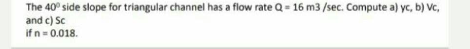 The 40° side slope for triangular channel has a flow rate Q = 16 m3/sec. Compute a) yc, b) Vc,
and c) Sc
if n = 0.018.
