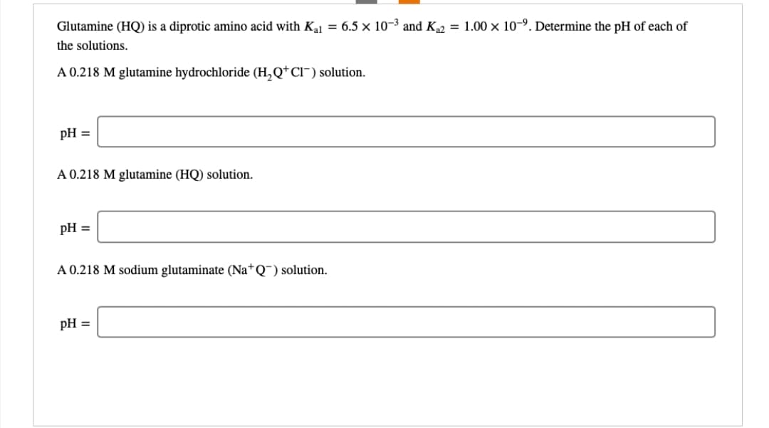 Glutamine (HQ) is a diprotic amino acid with K₁1 = 6.5 × 10-³ and K₂2 = 1.00 x 10-⁹. Determine the pH of each of
the solutions.
A 0.218 M glutamine hydrochloride (H₂Q+Cl¯) solution.
pH =
A 0.218 M glutamine (HQ) solution.
pH =
A 0.218 M sodium glutaminate (Na+Q™) solution.
pH =