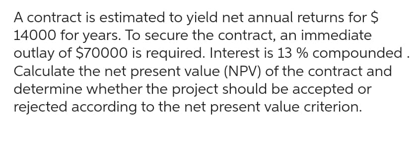 A contract is estimated to yield net annual returns for $
14000 for years. To secure the contract, an immediate
outlay of $70000 is required. Interest is 13 % compounded.
Calculate the net present value (NPV) of the contract and
determine whether the project should be accepted or
rejected according to the net present value criterion.