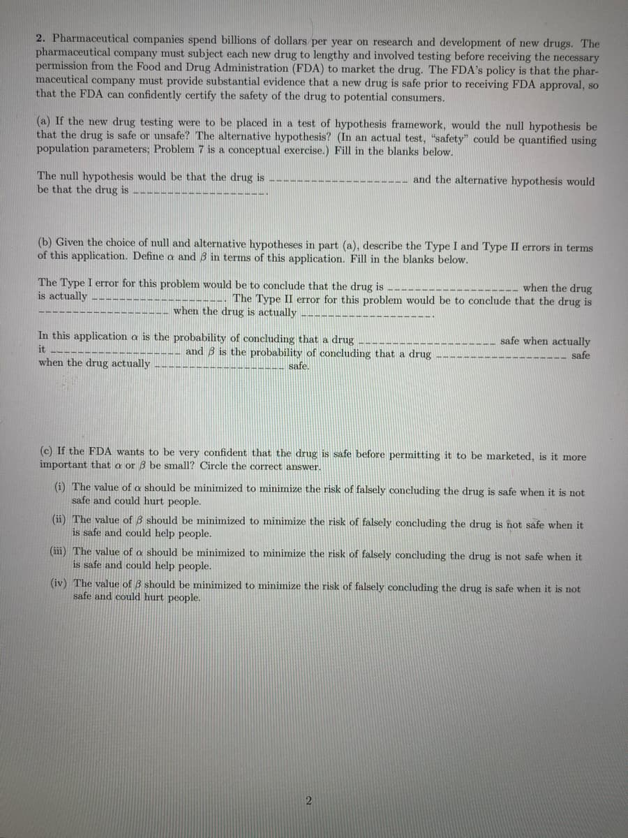 2. Pharmaceutical companies spend billions of dollars per year on research and development of new drugs. The
pharmaceutical company must subject each new drug to lengthy and involved testing before receiving the necessary
permission from the Food and Drug Administration (FDA) to market the drug. The FDA's policy is that the phar-
maceutical company must provide substantial evidence that a new drug is safe prior to receiving FDA approval, so
that the FDA can confidently certify the safety of the drug to potential consumers.
(a) If the new drug testing were to be placed in a test of hypothesis framework, would the null hypothesis be
that the drug is safe or unsafe? The alternative hypothesis? (In an actual test, "safety" could be quantified using
population parameters; Problem 7 is a conceptual exercise.) Fill in the blanks below.
and the alternative hypothesis would
The null hypothesis would be that the drug is
be that the drug is
(b) Given the choice of null and alternative hypotheses in part (a), describe the Type I and Type II errors in terms
of this application. Define a and 3 in terms of this application. Fill in the blanks below.
The Type I error for this problem would be to conclude that the drug is
is actually
___ when the drug
The Type II error for this problem would be to conclude that the drug is
when the drug is actually
In this application a is the probability of concluding that a drug
it
when the drug actually
and 3 is the probability of concluding that a drug
safe.
safe when actually
safe
(c) If the FDA wants to be very confident that the drug is safe before permitting it to be marketed, is it more
important that a or 8 be small? Circle the correct answer.
(i) The value of a should be minimized to minimize the risk of falsely concluding the drug is safe when it is not
safe and could hurt people.
(ii) The value of 3 should be minimized to minimize the risk of falsely concluding the drug is not safe when it
is safe and could help people.
(iii) The value of a should be minimized to minimize the risk of falsely concluding the drug is not safe when it
is safe and could help people.
(iv) The value of 3 should be minimized to minimize the risk of falsely concluding the drug is safe when it is not
safe and could hurt people.
2