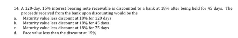 14. A 120-day, 15% interest bearing note receivable is discounted to a bank at 18% after being held for 45 days. The
proceeds received from the bank upon discounting would be the
Maturity value less discount at 18% for 120 days
b. Maturity value less discount at 18% for 45 days
Maturity value less discount at 18% for 75 days
d.
a.
C.
Face value less than the discount at 15%
