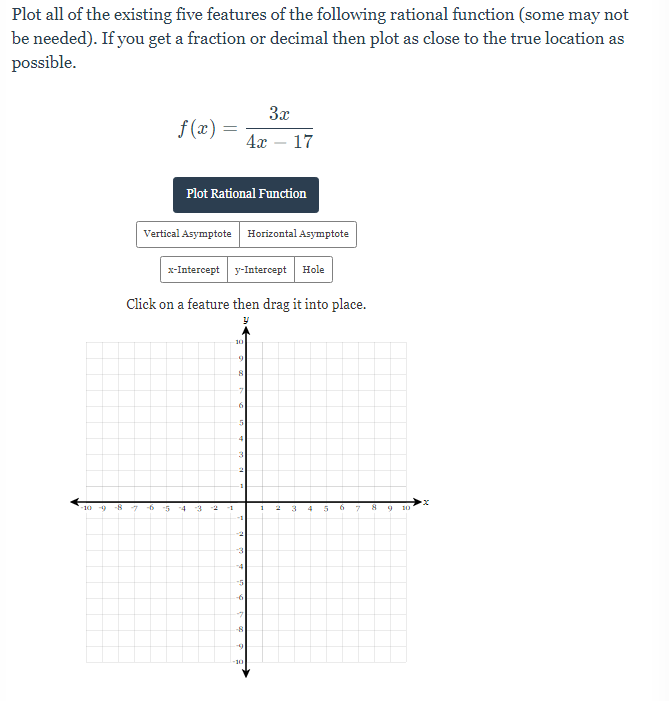 Plot all of the existing five features of the following rational function (some may not
be needed). If you get a fraction or decimal then plot as close to the true location as
possible.
3x
f (x) =
4г — 17
Plot Rational Function
Vertical Asymptote Horizontal Asymptote
x-Intercept y-Intercept Hole
Click on a feature then drag it into place.
10
10 9
-8
-7
-5
-4
-3
6
-2
-1
3
10
10
