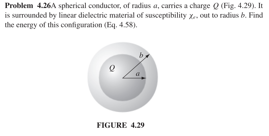 Problem 4.26A spherical conductor, of radius a, carries a charge Q (Fig. 4.29). It
is surrounded by linear dielectric material of susceptibility Xe, out to radius b. Find
the energy of this configuration (Eq. 4.58).
Q
a
FIGURE 4.29