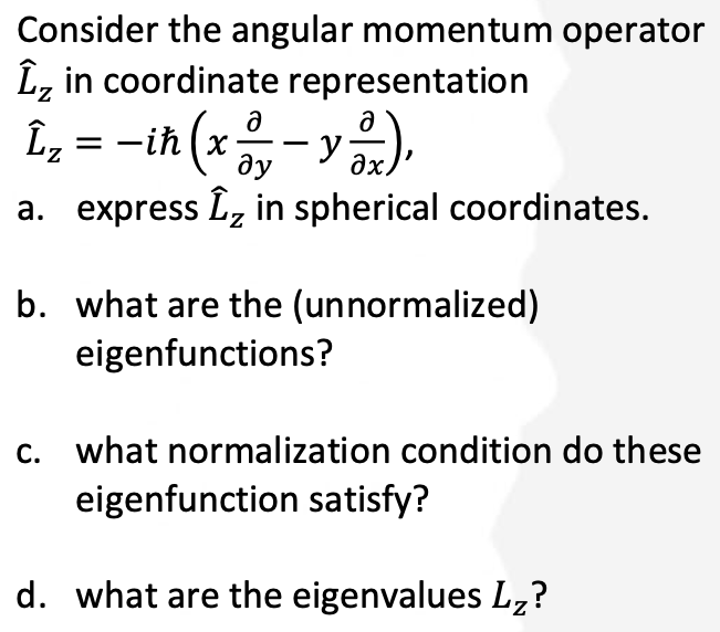 Consider the angular momentum operator
Îz in coordinate representation
L₂ = − iħ (x ² − y ²²x),
a. express Î₂ in spherical coordinates.
b. what are the (unnormalized)
eigenfunctions?
c. what normalization condition do these
eigenfunction satisfy?
d. what are the eigenvalues Lz?
