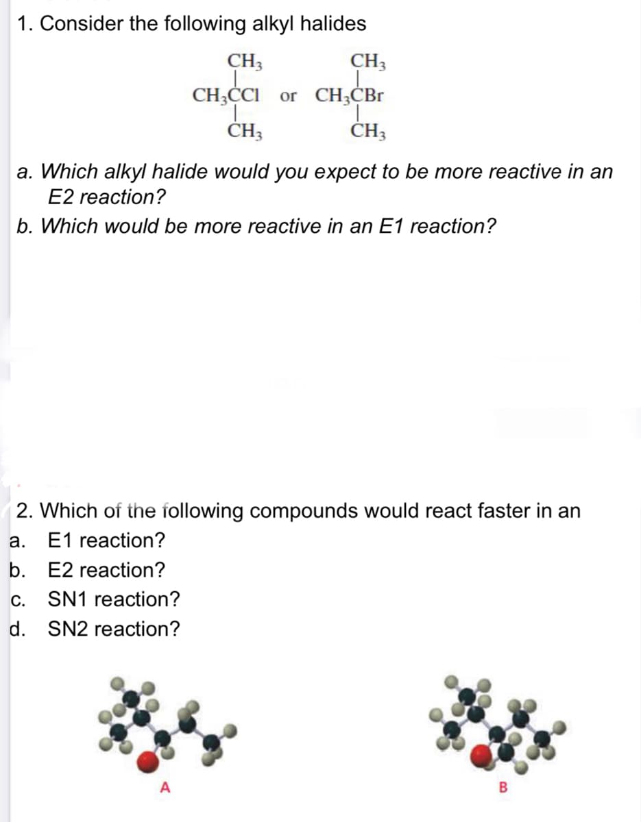 1. Consider the following alkyl halides
CH3
CH3
CH3ČCI or CH;CBr
ČH3
ČH3
a. Which alkyl halide would you expect to be more reactive in an
E2 reaction?
b. Which would be more reactive in an E1 reaction?
2. Which of the following compounds would react faster in an
E1 reaction?
а.
b. E2 reaction?
c. SN1 reaction?
d. SN2 reaction?
B
