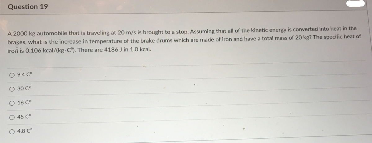 Question 19
A 2000 kg automobile that is traveling at 20 m/s is brought to a stop. Assuming that all of the kinetic energy is converted into heat in the
brakes, what is the increase in temperature of the brake drums which are made of iron and have a total mass of 20 kg? The specific heat of
iron is 0.106 kcal/(kg C°). There are 4186 J in 1.0 kcal.
O 9.4 C°
O 30 C°
O 16 C°
O 45 C°
4.8 C°
