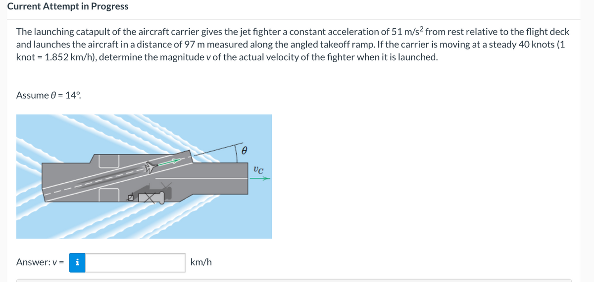 Current Attempt in Progress
The launching catapult of the aircraft carrier gives the jet fighter a constant acceleration of 51 m/s² from rest relative to the flight deck
and launches the aircraft in a distance of 97 m measured along the angled takeoff ramp. If the carrier is moving at a steady 40 knots (1
knot = 1.852 km/h), determine the magnitude v of the actual velocity of the fighter when it is launched.
Assume 0 = 14°.
Answer: v=
i
km/h
0
VC
