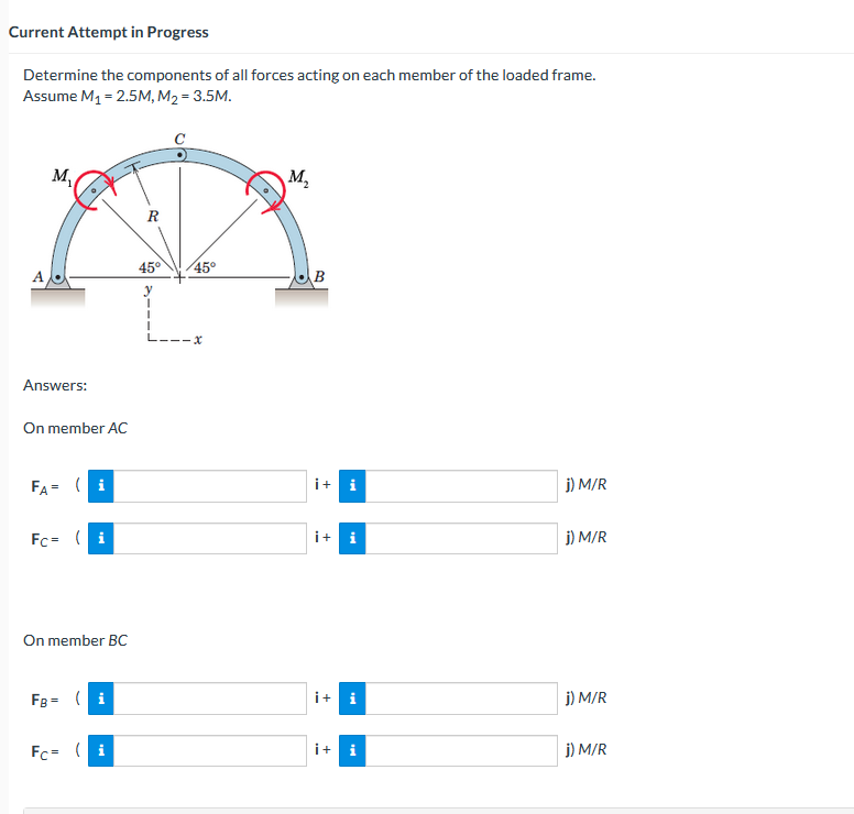 Current Attempt in Progress
Determine the components of all forces acting on each member of the loaded frame.
Assume M₁ = 2.5M, M₂= 3.5M.
M₁
Answers:
On member AC
FA= (i
Fc= (i
On member BC
FB = (i
Fc = (i
R
45°
y
I
1
45°
LI-IX
M₂
B
i+i
i+ i
i + i
i+ i
j) M/R
j) M/R
j) M/R
j) M/R