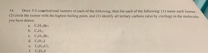 14.
Draw 3-5 constitutional isomers of each of the following, then for each of the following: (1) name each isomer,
(2) circle the isomer with the highest boiling point, and (3) identify all tertiary carbons (also by circling) in the molecules
you have drawn.
a. CHjoBrz
b. CH12
c. CaHoBrz
d. CHul
e. CaHCl
f. CHaF
