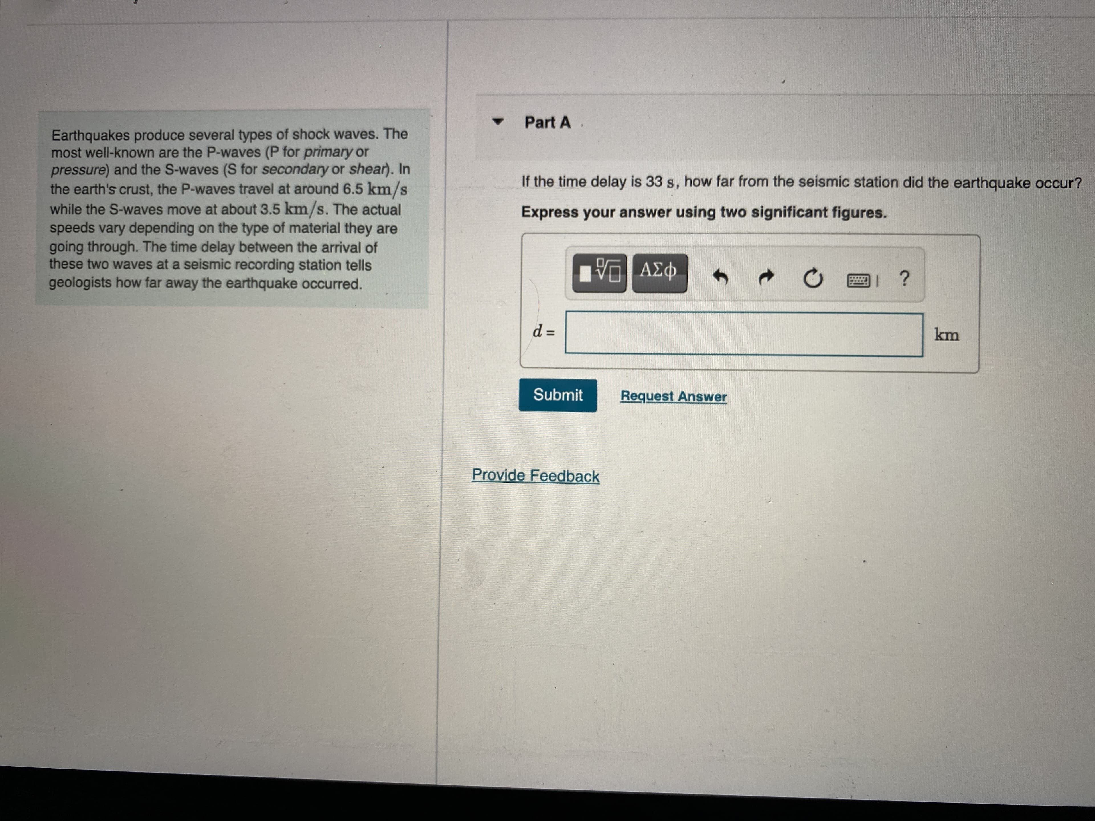 Part A
Earthquakes produce several types of shock waves. The
most well-k are the P-waves (P for primary or
pressure) and the S-waves (S for secondary or shear). In
If the time delay is 33 s, how far from the seismic station did the earthquake occur?
while the S-waves move at about 3.5 km/s. The actual
S.
speeds vary depending on the type of material they are
going throu The time delay between the arrival of
Express your answer using two significant figures.
these two waves at a seismic recording station tells
geologists how far away the earthquake occurred.
|| ?
km
Submit
Request Answer
Provide Feedback
