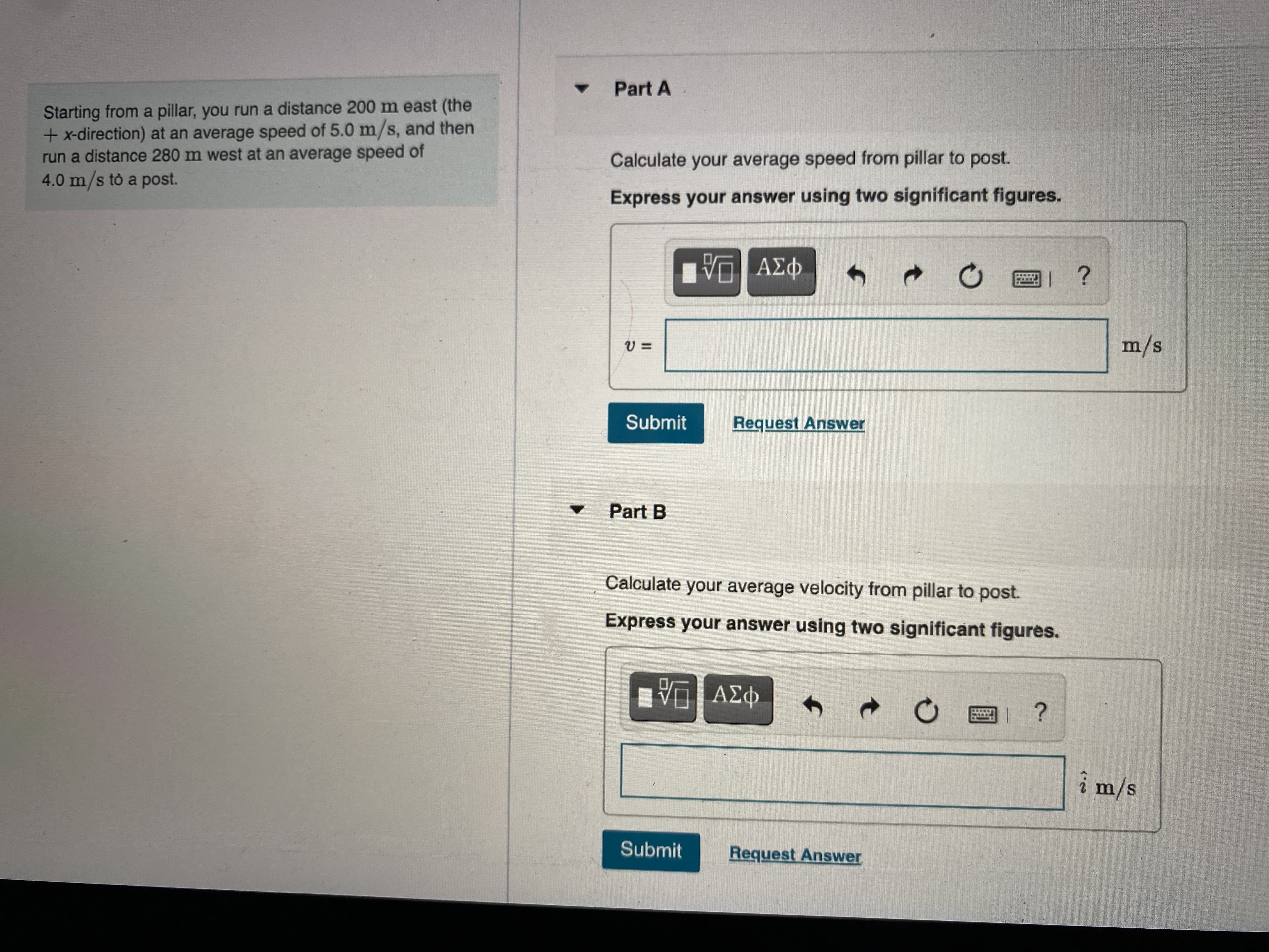 Part A
Starting from a pillar, you run a distance 200 m east (the
+x-direction) at an average speed of 5.0 m/s, and then
run a distance 280 m west at an average speed of
4.0 m/s tò a post.
Calculate your average speed from pillar to post.
Express your answer using two significant figures.
s/w
Submit
Request Answer
Part B
Calculate your average velocity from pillar to post.
Express your answer using two significant figures.
î m/s
Submit
Request Answer
