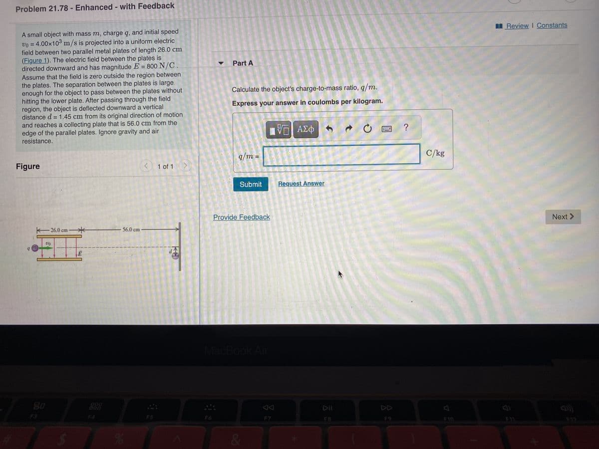 Problem 21.78 - Enhanced - with Feedback
A small object with mass m, charge q, and initial speed
v0 = 4.00x10³ m/s is projected into a uniform electric
field between two parallel metal plates of length 26.0 cm
(Figure 1). The electric field between the plates is
directed downward and has magnitude E = 800 N/C.
Assume that the field is zero outside the region between
the plates. The separation between the plates is large
enough for the object to pass between the plates without
hitting the lower plate. After passing through the field
region, the object is deflected downward a vertical
distance d = 1.45 cm from its original direction of motion
and reaches a collecting plate that is 56.0 cm from the
edge of the parallel plates. Ignore gravity and air
resistance.
Figure
26,0 cm
VO
80
E
000
-56.0 cm
%
<
F5
1 of 1
d
Part A
Calculate the object's charge-to-mass ratio, q/m.
Express your answer in coulombs per kilogram.
IVE ΑΣΦ
q/m =
Submit
Provide Feedback
MacBook Air
&
F7
Request Answer
CLAS
C
DII
F8
?
C/kg
F10
Review I Constants
Next >
3 3
