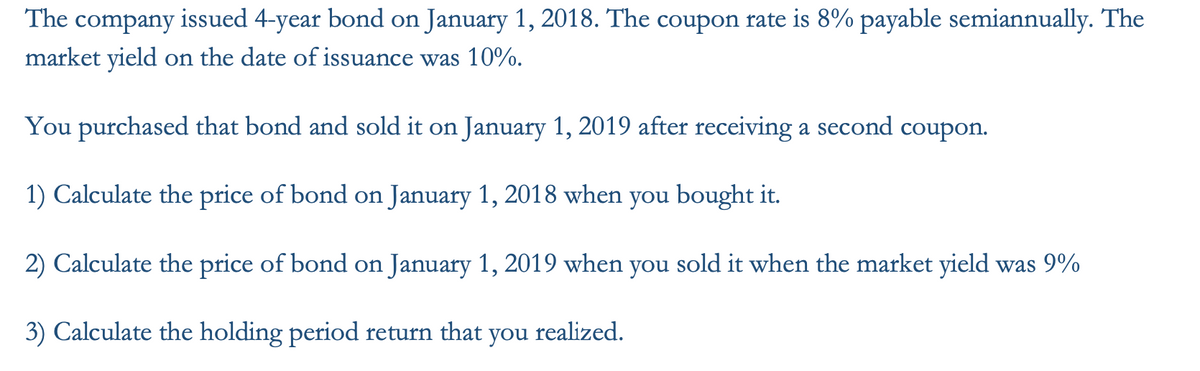 The company issued 4-year bond on January 1, 2018. The coupon rate is 8% payable semiannually. The
market yield on the date of issuance was 10%.
You purchased that bond and sold it on January 1, 2019 after receiving a second coupon.
1) Calculate the price of bond on January 1, 2018 when you bought it.
2) Calculate the price of bond on January 1, 2019 when you sold it when the market yield was 9%
3) Calculate the holding period return that you realized.