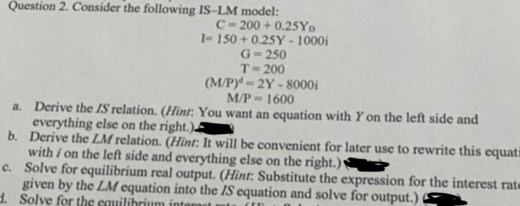 Question 2. Consider the following IS-LM model:
C= 200 + 0.25YD
1= 150 + 0.25Y- 1000i
G= 250
T-200
(M/P)d 2Y-8000i
M/P 1600
a. Derive the IS relation. (Hìnt: You want an equation with Y on the left side and
everything else on the right.)
b. Derive the LM relation. (Hint: It will be convenient for later use to rewrite this equati
with i on the left side and everything else on the right.)
c. Solve for equilibrium real output. (Hint: Substitute the expression for the interest rate
given by the LM equation into the IS equation and solve for output.)
d. Solve for the equilihrium inten
