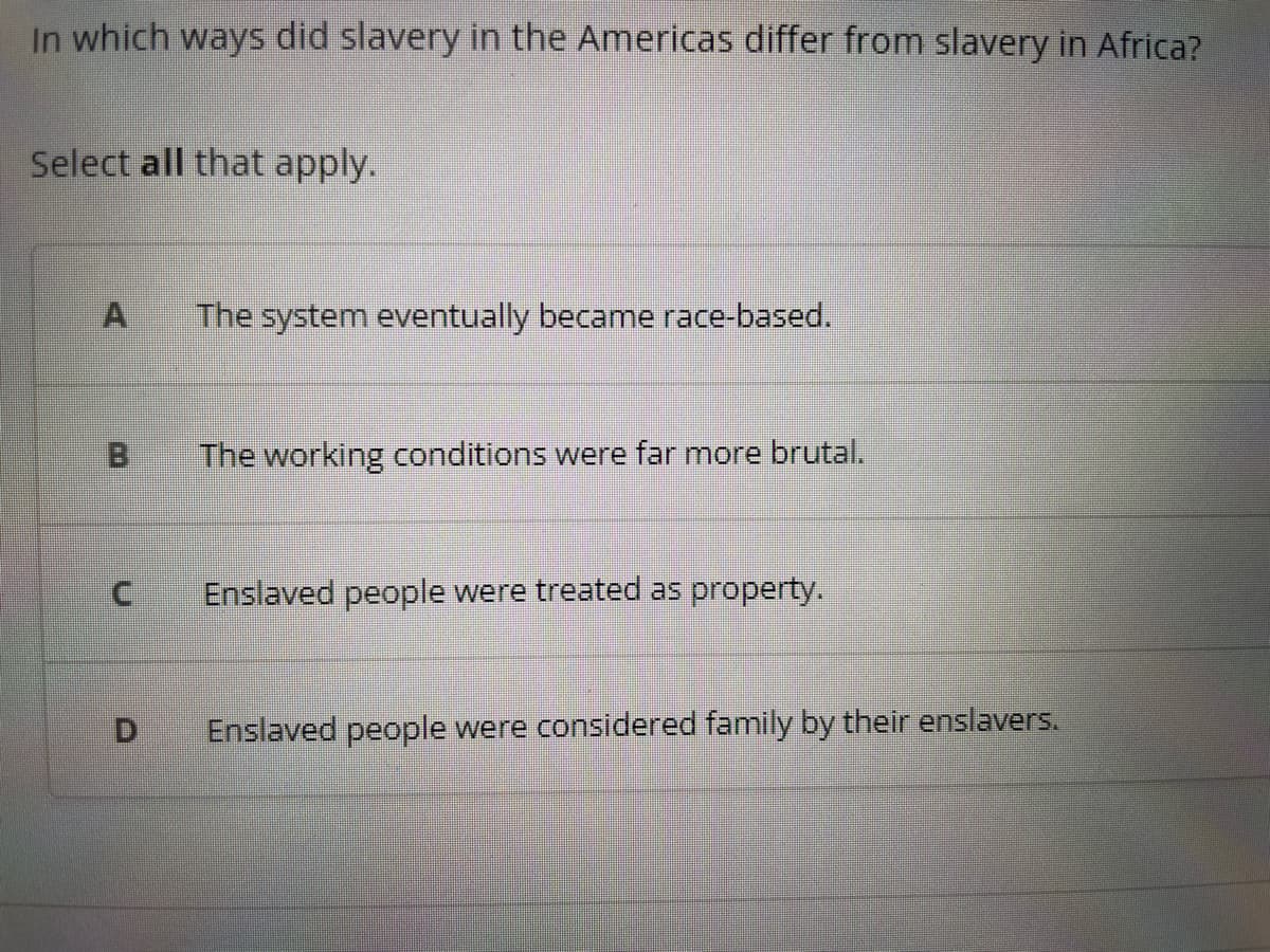 In which ways did slavery in the Americas differ from slavery in Africa?
Select all that apply.
C
D
The system eventually became race-based.
The working conditions were far more brutal.
Enslaved people were treated as property.
Enslaved people were considered family by their enslavers.