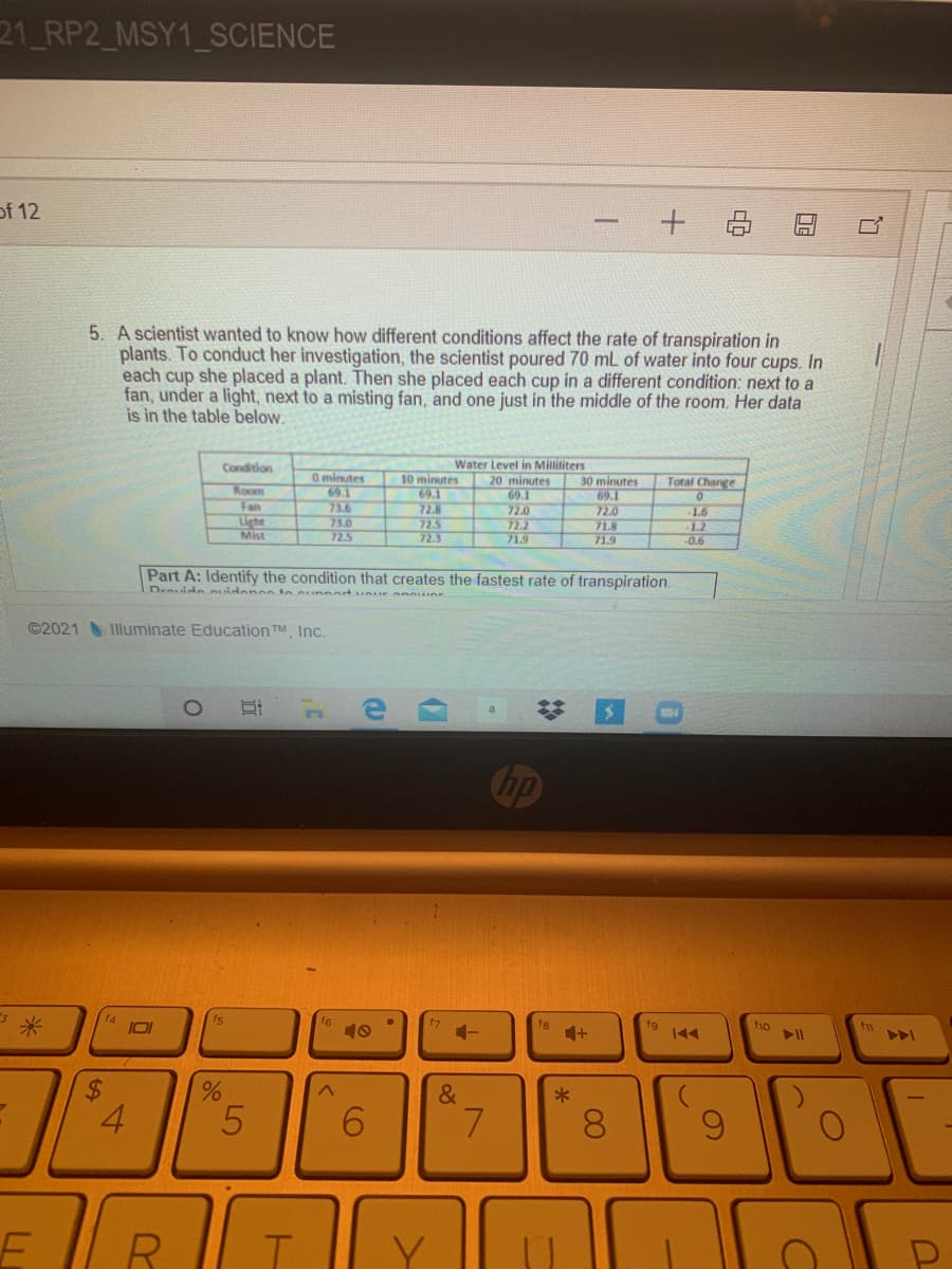 21 RP2_MSY1_SCIENCE
of 12
5. A scientist wanted to know how different conditions affect the rate of transpiration in
plants. To conduct her investigation, the scientist poured 70 mL of water into four cups. In
each cup she placed a plant. Then she placed each cup in a different condition: next to a
fan, under a light, next to a misting fan, and one just in the middle of the room. Her data
is in the table below.
Water Level in Millititers
20 minutes
69.1
72.0
72.2
71.9
Condition
0minutes
69.1
73.6
73.0
725
10 minutes
69.1
72.8
72.5
72.3
30 minutes
69.1
72.0
71.8
71.9
Total Change
Room
Fan
Light
Mist
1.6
1.2
0.6
Part A: Identify the condition that creates the fastest rate of transpiration.
Devide idenesin unnertuur anner
©2021 Illuminate Education TM, Inc.
Cop
f4
IOI
fs
fg
fg
f1
10
1-
&
4.
8.
DE
%24
