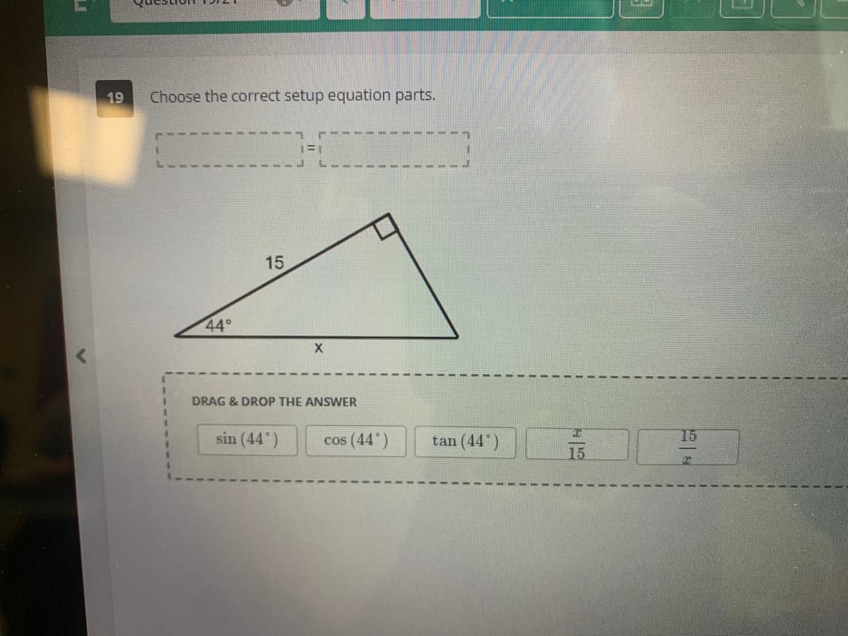 LI
19
Choose the correct setup equation parts.
44°
15
X
DRAG & DROP THE ANSWER
sin (44)
cos (44°)
tan (44°)
I
15
15
T