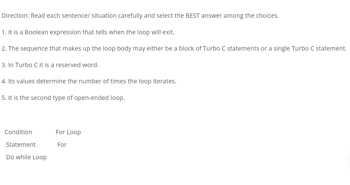 Direction: Read each sentence/ situation carefully and select the BEST answer among the choices.
1. It is a Boolean expression that tells when the loop will exit.
2. The sequence that makes up the loop body may either be a block of Turbo C statements or a single Turbo C statement.
3. In Turbo C it is a reserved word.
4. Its values determine the number of times the loop iterates.
5. It is the second type of open-ended loop.
Condition
For Loop
Statement
For
Do while Loop
