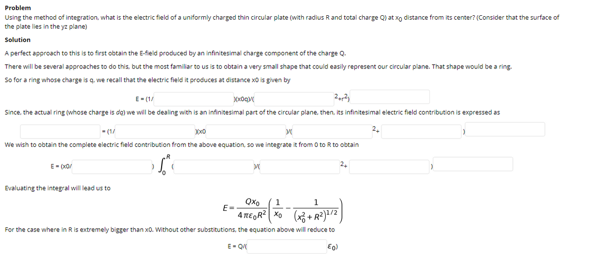 Problem
Using the method of integration, what is the electric field of a uniformly charged thin circular plate (with radius R and total charge Q) at xo distance from its center? (Consider that the surface of
the plate lies in the yz plane)
Solution
A perfect approach to this is to first obtain the E-field produced by an infinitesimal charge component of the charge Q.
There will be several approaches to do this, but the most familiar to us is to obtain a very small shape that could easily represent our circular plane. That shape would be a ring.
So for a ring whose charge is q, we recall that the electric field
produces at distance x0 is given by
E - (1/
(x0q)/
24,2)
Since, the actual ring (whose charge is dg) we will be dealing with is an infinitesimal part of the circular plane, then, its infinitesimal electric field contribution is expressed as
= (1/
Xx0
We wish to obtain the complete electric field contribution from the above equation, so we integrate it from 0 to R to obtain
E = (x0/
24
Evaluating the integral will lead us to
Qxo
1
1
E=
4TE,R? | Xo (x3+ R?)/2
For the case where in R is extremely bigger than x0. Without other substitutions, the equation above will reduce to
E- Q/

