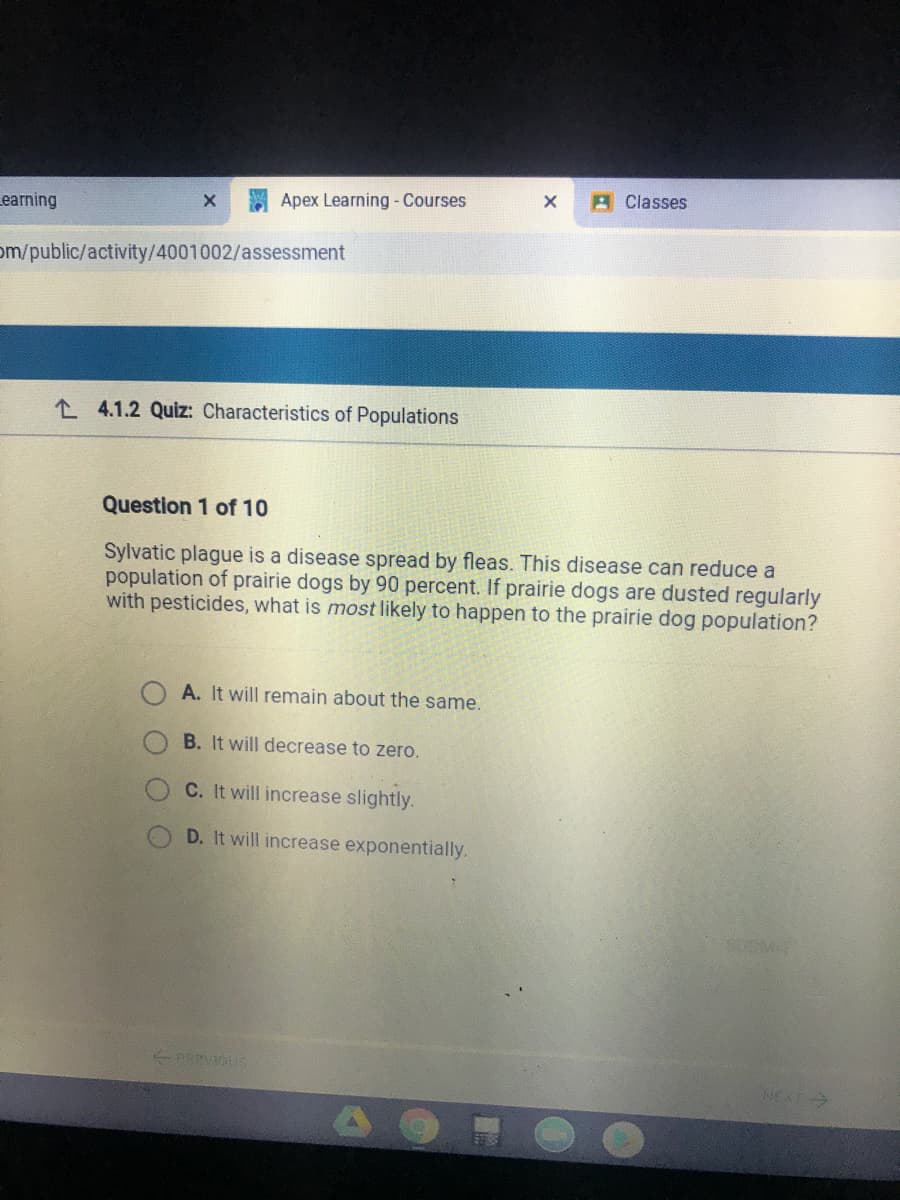 A Classes
earning
Apex Learning - Courses
om/public/activity/4001002/assessment
L 4.1.2 Quiz: Characteristics of Populations
Question 1 of 10
Sylvatic plague is a disease spread by fleas. This disease can reduce a
population of prairie dogs by 90 percent. If prairie dogs are dusted regularly
with pesticides, what is most likely to happen to the prairie dog population?
A. It will remain about the same.
B. It will decrease to zero.
C. It will increase slightly.
D. It will increase exponentially.
PREVIOUS
NEXT>
