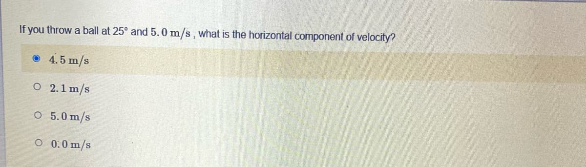 If you throw a ball at 25° and 5.0 m/s, what is the horizontal component of velocity?
O 4.5 m/s
O 2.1 m/s
O 5.0 m/s
O 0.0 m/s
