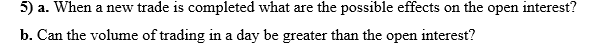 5) a. When a new trade is completed what are the possible effects on the open interest?
b. Can the volume of trading in a day be greater than the open interest?
