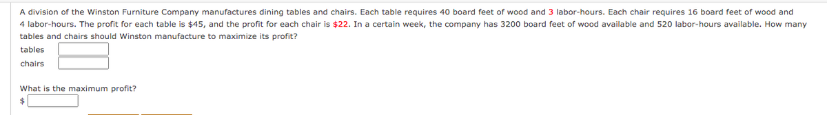 A division of the Winston Furniture Company manufactures dining tables and chairs. Each table requires 40 board feet of wood and 3 labor-hours. Each chair requires 16 board feet of wood and
4 labor-hours. The profit for each table is $45, and the profit for each chair is $22. In a certain week, the company has 3200 board feet of wood available and 520 labor-hours available. How many
tables and chairs should Winston manufacture to maximize its profit?
tables
chairs
What is the maximum profit?
$