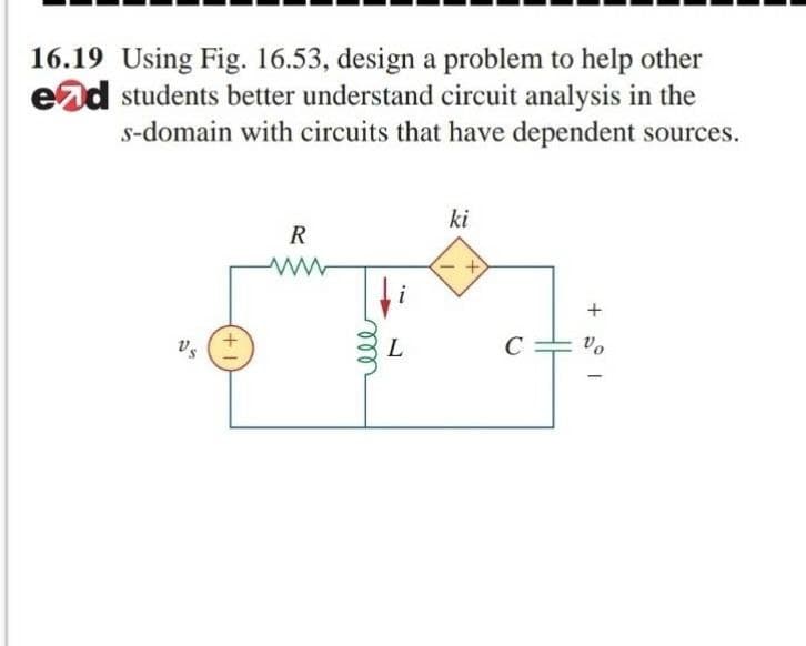 16.19 Using Fig. 16.53, design a problem to help other
end students better understand circuit analysis in the
s-domain with circuits that have dependent sources.
ki
R
+
L
C
vo
vs
+,
ele
