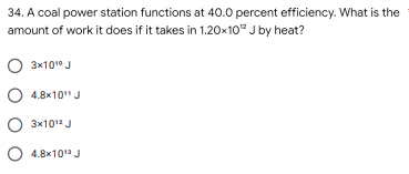 34. A coal power station functions at 40.0 percent efficiency. What is the
amount of work it does if it takes in 1.20x10¹² J by heat?
O 3x10¹⁰ J
○ 4.8x10¹¹ J
O 3x10¹2 J
○ 4.8x10¹2 J