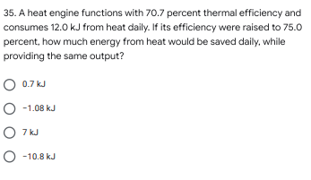 35. A heat engine functions with 70.7 percent thermal efficiency and
consumes 12.0 kJ from heat daily. If its efficiency were raised to 75.0
percent, how much energy from heat would be saved daily, while
providing the same output?
O 0.7 kJ
O -1.08 kJ
O 7 kJ
O -10.8 kJ