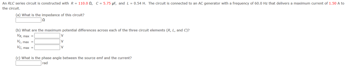 An RLC series circuit is constructed with R = 110.0 Q, C = 5.75 μF, and L = 0.54 H. The circuit is connected to an AC generator with a frequency of 60.0 Hz that delivers a maximum current of 1.50 A to
the circuit.
(a) What is the impedance of this circuit?
Ω
(b) What are the maximum potential differences across each of the three circuit elements (R, L, and C)?
VL, max
VR, max =
VC, max =
V
V
V
(c) What is the phase angle between the source emf and the current?
rad