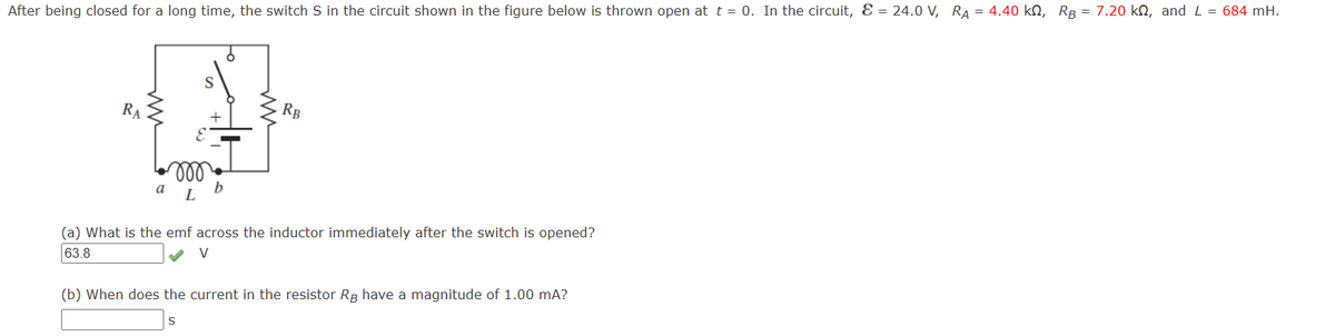 After being closed for a long time, the switch S in the circuit shown in the figure below is thrown open at t = 0. In the circuit, & = 24.0 V, RA = 4.40 kQ, RB = 7.20 kn, and L = 684 mH.
RA
S
RB
m
b
L
(a) What is the emf across the inductor immediately after the switch is opened?
63.8
v
(b) When does the current in the resistor RB have a magnitude of 1.00 mA?
S