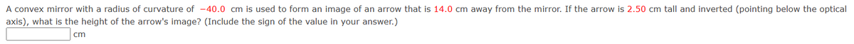 A convex mirror with a radius of curvature of -40.0 cm is used to form an image of an arrow that is 14.0 cm away from the mirror. If the arrow is 2.50 cm tall and inverted (pointing below the optical
axis), what is the height of the arrow's image? (Include the sign of the value in your answer.)
cm