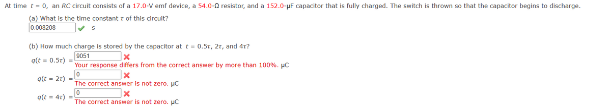 At time t = 0, an RC circuit consists of a 17.0-V emf device, a 54.0-Q resistor, and a 152.0-μF capacitor that is fully charged. The switch is thrown so that the capacitor begins to discharge.
(a) What is the time constant τ of this circuit?
0.008208
S
(b) How much charge is stored by the capacitor at t = 0.5T, 2T, and 4t?
9051
×
Your response differs from the correct answer by more than 100%. μc
q(t = 0.5T)
0
q(t = 2T)
q(t = 4T)
x
The correct answer is not zero. μc
0
The correct answer is not zero. μC