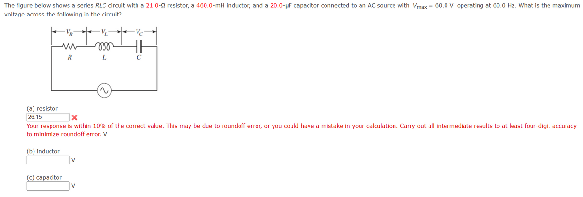 The figure below shows a series RLC circuit with a 21.0-Q resistor, a 460.0-mH inductor, and a 20.0-μF capacitor connected to an AC source with Vmax = 60.0 V operating at 60.0 Hz. What is the maximum
voltage across the following in the circuit?
VR
www
Ve
000
R
L
C
(a) resistor
26.15
Your response is within 10% of the correct value. This may be due to roundoff error, or you could have a mistake in your calculation. Carry out all intermediate results to at least four-digit accuracy
to minimize roundoff error. V
(b) inductor
(c) capacitor
V
V