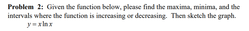 Problem 2: Given the function below, please find the maxima, minima, and the
intervals where the function is increasing or decreasing. Then sketch the graph.
y = xln x