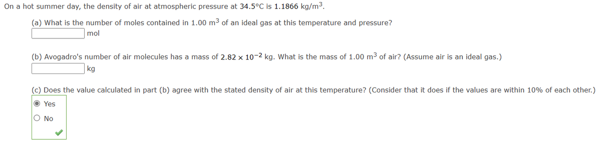 On a hot summer day, the density of air at atmospheric pressure at 34.5°C is 1.1866 kg/m³.
(a) What is the number of moles contained in 1.00 m³ of an ideal gas at this temperature and pressure?
mol
(b) Avogadro's number of air molecules has a mass of 2.82 x 10-2 kg. What is the mass of 1.00 m³ of air? (Assume air is an ideal gas.)
kg
(c) Does the value calculated in part (b) agree with the stated density of air at this temperature? (Consider that it does if the values are within 10% of each other.)
O Yes
O No