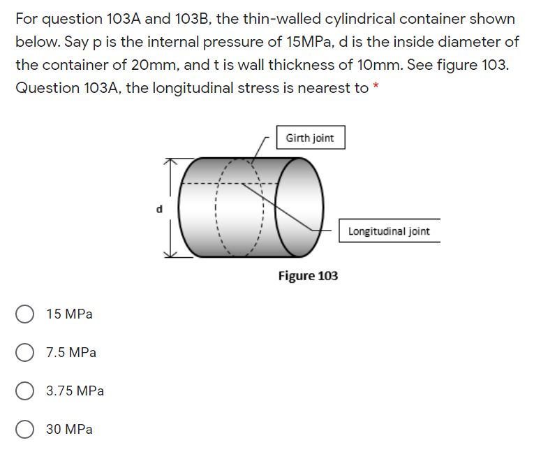 For question 103A and 103B, the thin-walled cylindrical container shown
below. Say p is the internal pressure of 15MPa, d is the inside diameter of
the container of 20mm, andt is wall thickness of 10mm. See figure 103.
Question 103A, the longitudinal stress is nearest to *
Girth joint
Longitudinal joint
Figure 103
15 MPa
7.5 MPa
3.75 MPa
O 30 MPa
